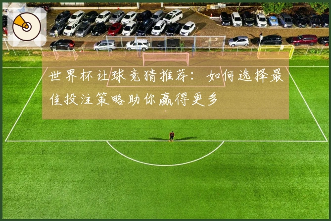 世界杯让球竞猜推荐：如何选择最佳投注策略助你赢得更多