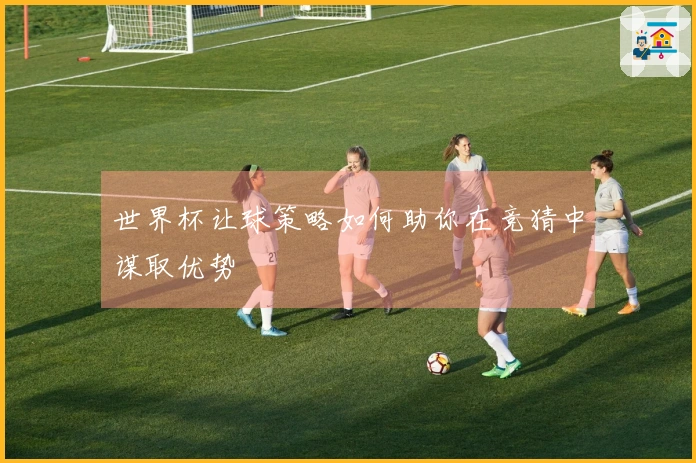 世界杯让球策略如何助你在竞猜中谋取优势