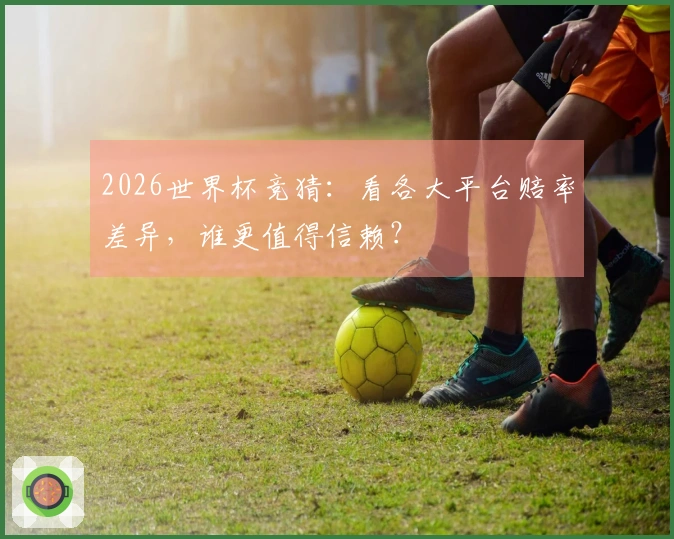 2026世界杯竞猜：看各大平台赔率差异，谁更值得信赖？